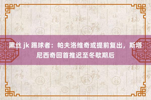 黑丝 jk 踢球者：帕夫洛维奇或提前复出，斯塔尼西奇回首推迟至冬歇期后