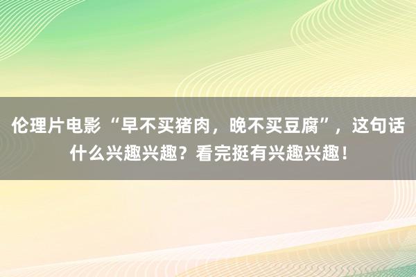 伦理片电影 “早不买猪肉，晚不买豆腐”，这句话什么兴趣兴趣？看完挺有兴趣兴趣！