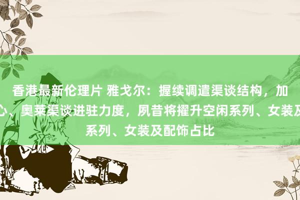 香港最新伦理片 雅戈尔：握续调遣渠谈结构，加大购物中心、奥莱渠谈进驻力度，夙昔将擢升空闲系列、女装及配饰占比