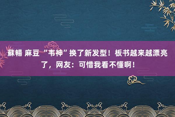 蘇暢 麻豆 “韦神”换了新发型！板书越来越漂亮了，网友：可惜我看不懂啊！