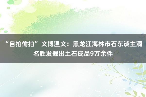 “自拍偷拍” 文博温文：黑龙江海林市石东谈主洞名胜发掘出土石成品9万余件