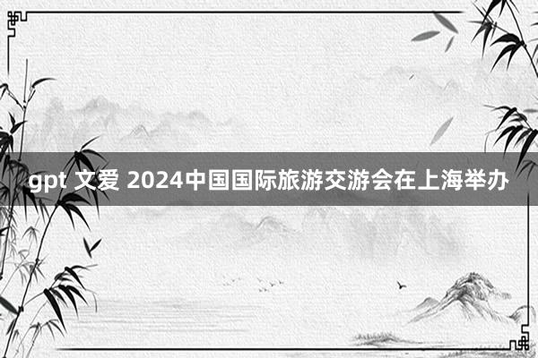 gpt 文爱 2024中国国际旅游交游会在上海举办