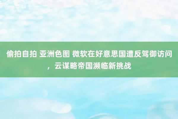 偷拍自拍 亚洲色图 微软在好意思国遭反驾御访问，云谋略帝国濒临新挑战