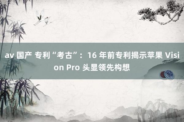 av 国产 专利“考古”：16 年前专利揭示苹果 Vision Pro 头显领先构想