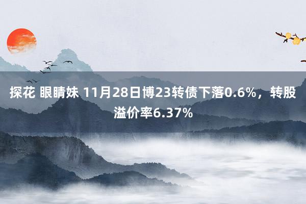 探花 眼睛妹 11月28日博23转债下落0.6%，转股溢价率6.37%