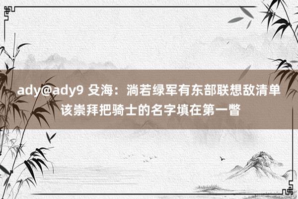 ady@ady9 殳海：淌若绿军有东部联想敌清单 该崇拜把骑士的名字填在第一瞥