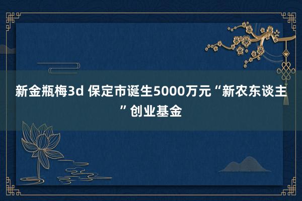 新金瓶梅3d 保定市诞生5000万元“新农东谈主”创业基金