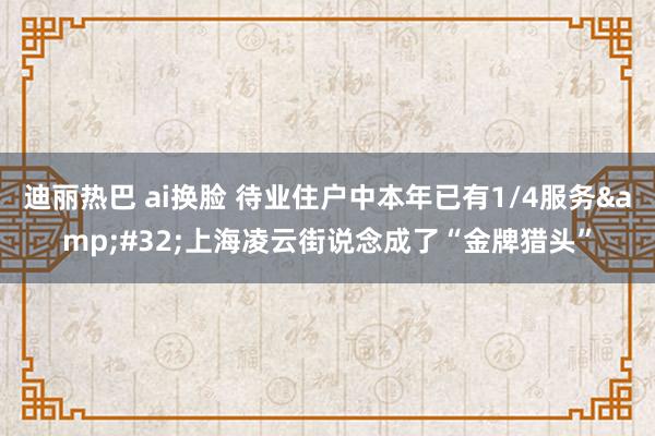 迪丽热巴 ai换脸 待业住户中本年已有1/4服务&#32;上海凌云街说念成了“金牌猎头”