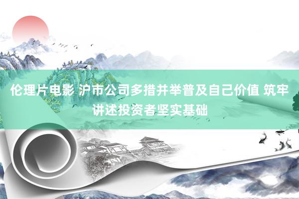 伦理片电影 沪市公司多措并举普及自己价值 筑牢讲述投资者坚实基础