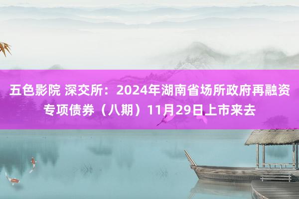 五色影院 深交所：2024年湖南省场所政府再融资专项债券（八期）11月29日上市来去