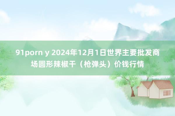 91porn y 2024年12月1日世界主要批发商场圆形辣椒干（枪弹头）价钱行情