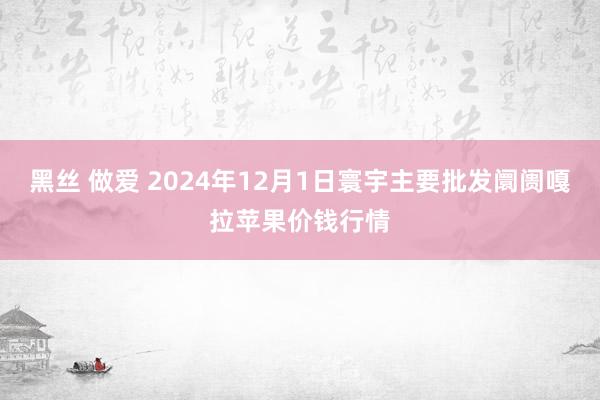 黑丝 做爱 2024年12月1日寰宇主要批发阛阓嘎拉苹果价钱行情