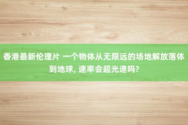 香港最新伦理片 一个物体从无限远的场地解放落体到地球， 速率会超光速吗?