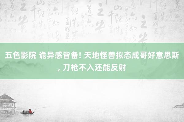 五色影院 诡异感皆备! 天地怪兽拟态成哥好意思斯， 刀枪不入还能反射