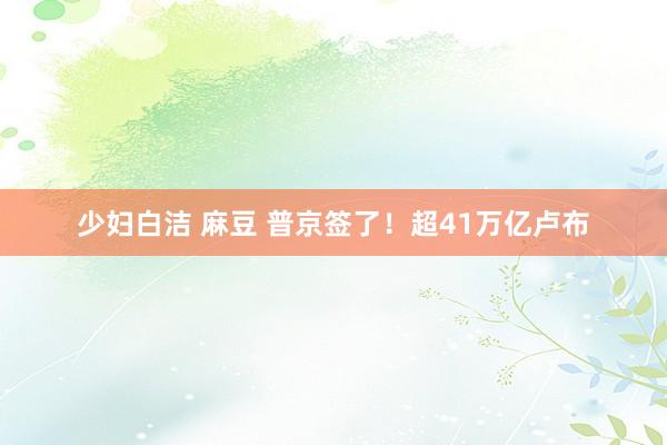 少妇白洁 麻豆 普京签了！超41万亿卢布