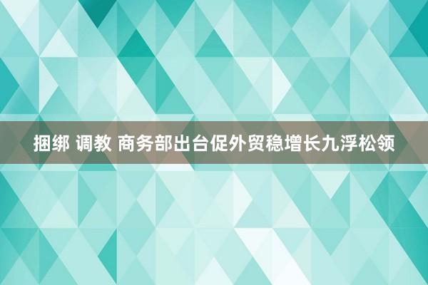 捆绑 调教 商务部出台促外贸稳增长九浮松领