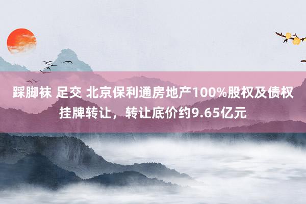 踩脚袜 足交 北京保利通房地产100%股权及债权挂牌转让，转让底价约9.65亿元