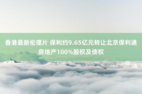 香港最新伦理片 保利约9.65亿元转让北京保利通房地产100%股权及债权