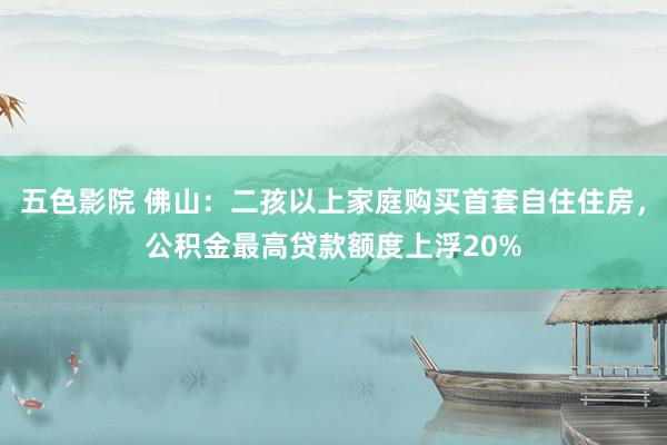 五色影院 佛山：二孩以上家庭购买首套自住住房，公积金最高贷款额度上浮20%