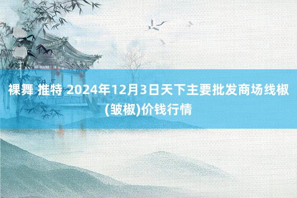 裸舞 推特 2024年12月3日天下主要批发商场线椒(皱椒)价钱行情