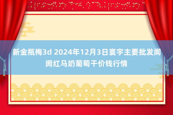 新金瓶梅3d 2024年12月3日寰宇主要批发阛阓红马奶葡萄干价钱行情