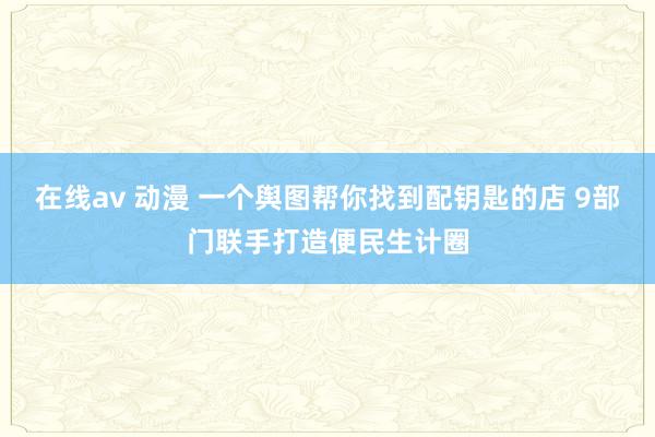 在线av 动漫 一个舆图帮你找到配钥匙的店 9部门联手打造便民生计圈