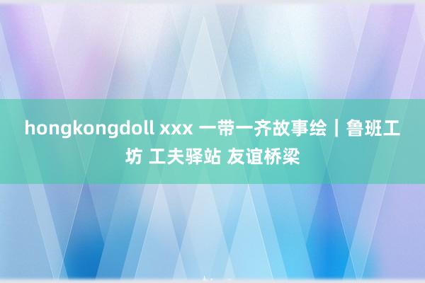 hongkongdoll xxx 一带一齐故事绘｜鲁班工坊 工夫驿站 友谊桥梁