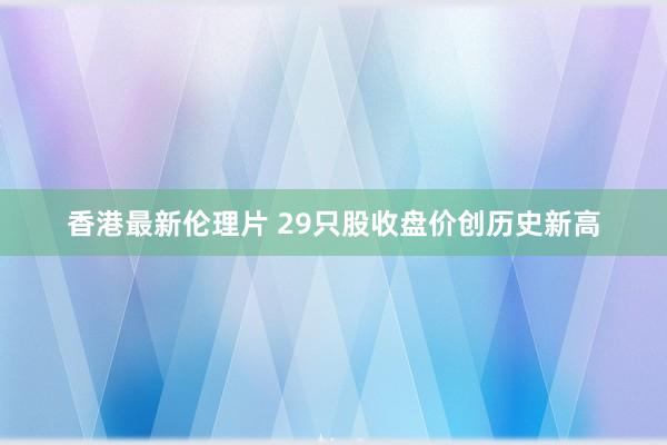 香港最新伦理片 29只股收盘价创历史新高