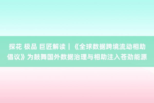 探花 极品 巨匠解读｜《全球数据跨境流动相助倡议》为鼓舞国外数据治理与相助注入苍劲能源