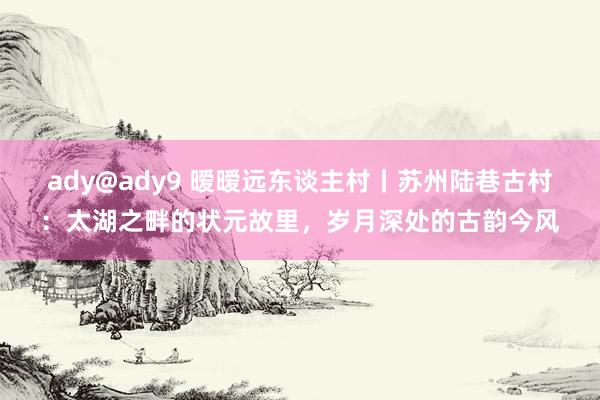 ady@ady9 暧暧远东谈主村丨苏州陆巷古村：太湖之畔的状元故里，岁月深处的古韵今风