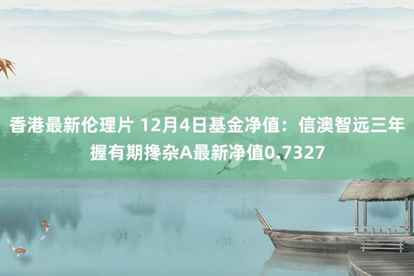 香港最新伦理片 12月4日基金净值：信澳智远三年握有期搀杂A最新净值0.7327