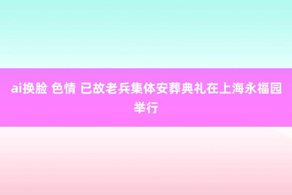 ai换脸 色情 已故老兵集体安葬典礼在上海永福园举行