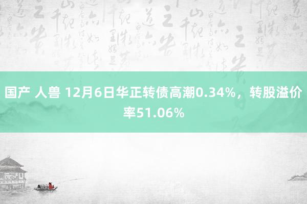 国产 人兽 12月6日华正转债高潮0.34%，转股溢价率51.06%