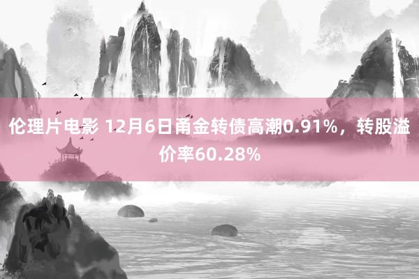 伦理片电影 12月6日甬金转债高潮0.91%，转股溢价率60.28%