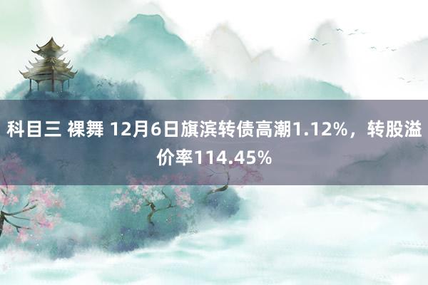 科目三 裸舞 12月6日旗滨转债高潮1.12%，转股溢价率114.45%