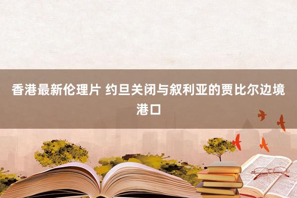 香港最新伦理片 约旦关闭与叙利亚的贾比尔边境港口