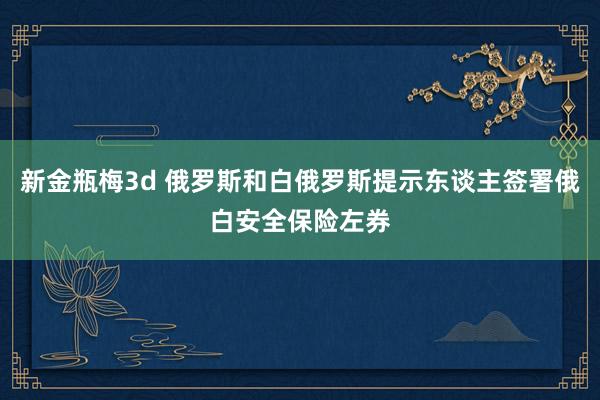 新金瓶梅3d 俄罗斯和白俄罗斯提示东谈主签署俄白安全保险左券