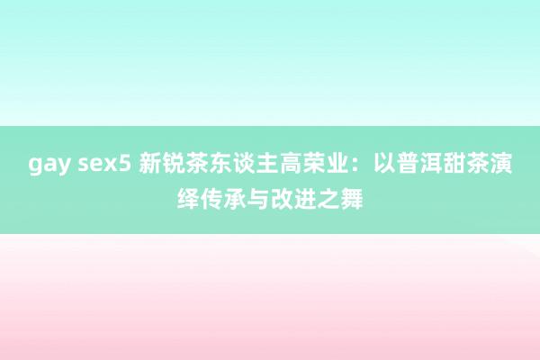 gay sex5 新锐茶东谈主高荣业：以普洱甜茶演绎传承与改进之舞