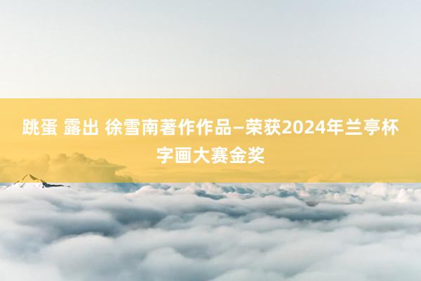 跳蛋 露出 徐雪南著作作品—荣获2024年兰亭杯字画大赛金奖