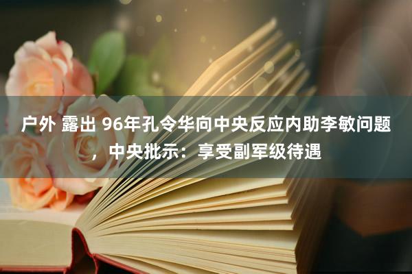 户外 露出 96年孔令华向中央反应内助李敏问题，中央批示：享受副军级待遇