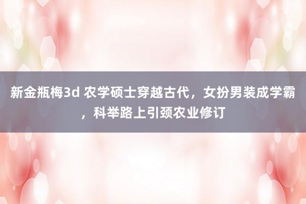 新金瓶梅3d 农学硕士穿越古代，女扮男装成学霸，科举路上引颈农业修订