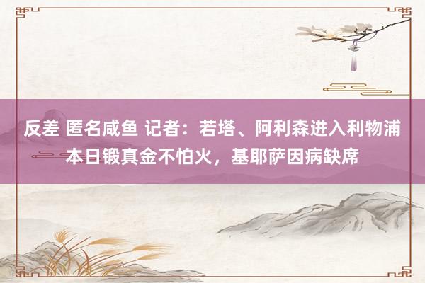 反差 匿名咸鱼 记者：若塔、阿利森进入利物浦本日锻真金不怕火，基耶萨因病缺席