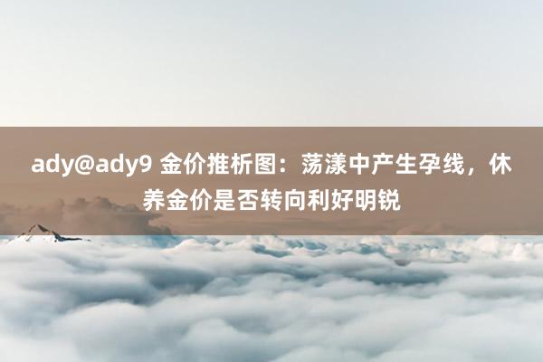 ady@ady9 金价推析图：荡漾中产生孕线，休养金价是否转向利好明锐