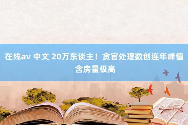 在线av 中文 20万东谈主！贪官处理数创连年峰值 含房量极高