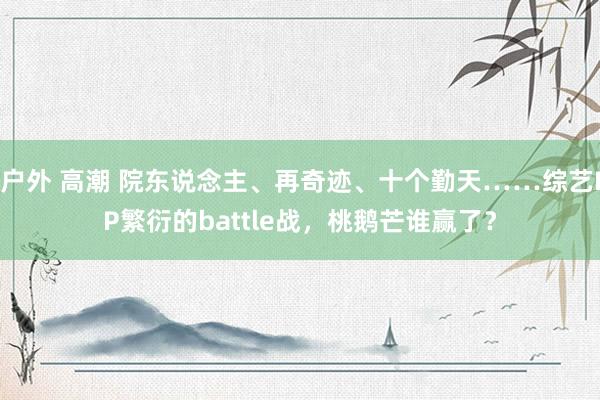 户外 高潮 院东说念主、再奇迹、十个勤天……综艺IP繁衍的battle战，桃鹅芒谁赢了？