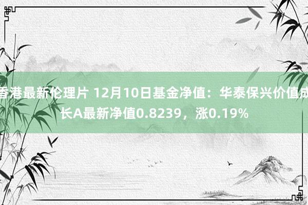 香港最新伦理片 12月10日基金净值：华泰保兴价值成长A最新净值0.8239，涨0.19%