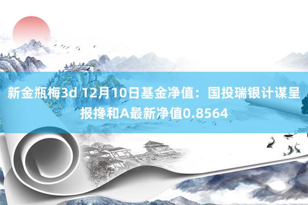 新金瓶梅3d 12月10日基金净值：国投瑞银计谋呈报搀和A最新净值0.8564