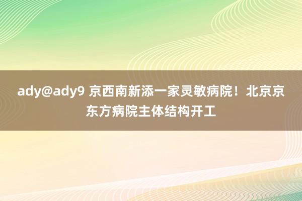 ady@ady9 京西南新添一家灵敏病院！北京京东方病院主体结构开工