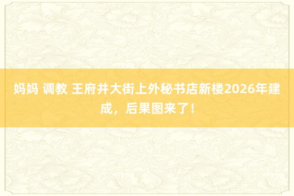 妈妈 调教 王府井大街上外秘书店新楼2026年建成，后果图来了！