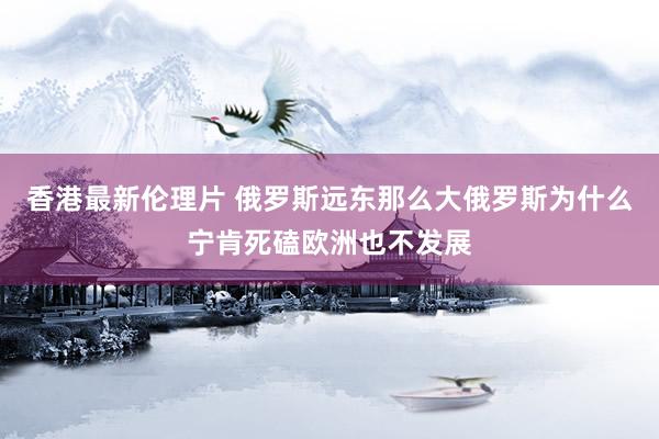 香港最新伦理片 俄罗斯远东那么大俄罗斯为什么宁肯死磕欧洲也不发展